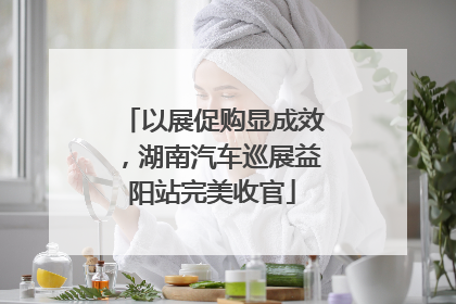 以展促购显成效，湖南汽车巡展益阳站完美收官