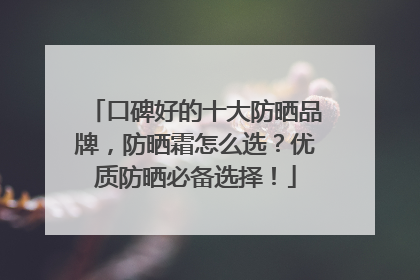 口碑好的十大防晒品牌，防晒霜怎么选？优质防晒必备选择！