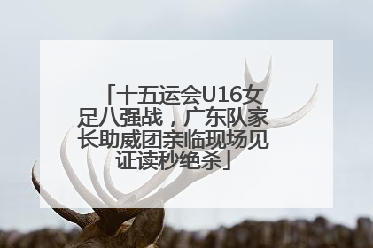 十五运会U16女足八强战，广东队家长助威团亲临现场见证读秒绝杀