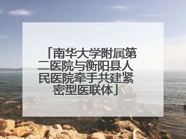 南华大学附属第二医院与衡阳县人民医院牵手共建紧密型医联体
