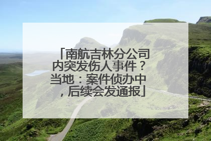 南航吉林分公司内突发伤人事件？当地：案件侦办中，后续会发通报