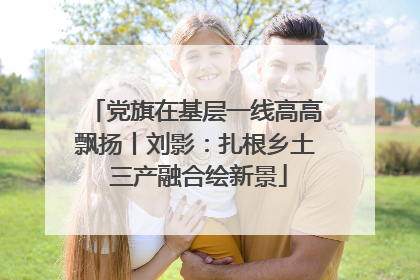 党旗在基层一线高高飘扬丨刘影：扎根乡土 三产融合绘新景