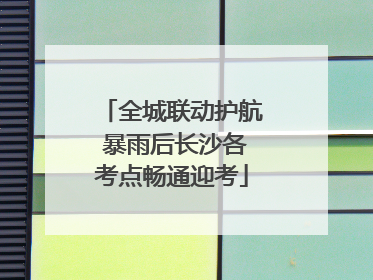 全城联动护航 暴雨后长沙各考点畅通迎考