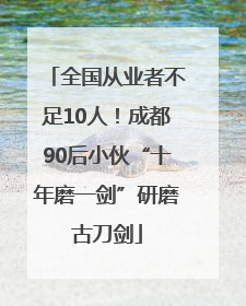 全国从业者不足10人！成都90后小伙“十年磨一剑”研磨古刀剑