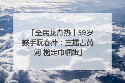 全民龙舟热丨59岁鼓手阮春萍：三擂古黄河 槌定巾帼旗