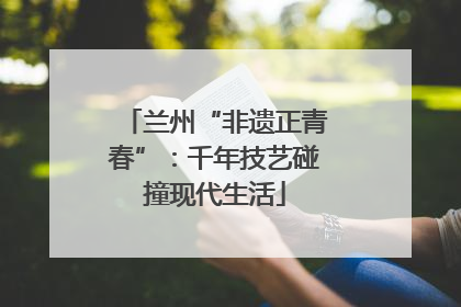 兰州“非遗正青春”：千年技艺碰撞现代生活