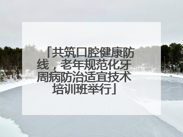 共筑口腔健康防线，老年规范化牙周病防治适宜技术培训班举行