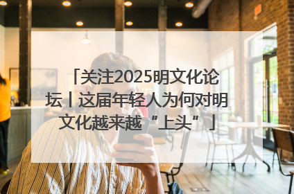 关注2025明文化论坛丨这届年轻人为何对明文化越来越“上头”