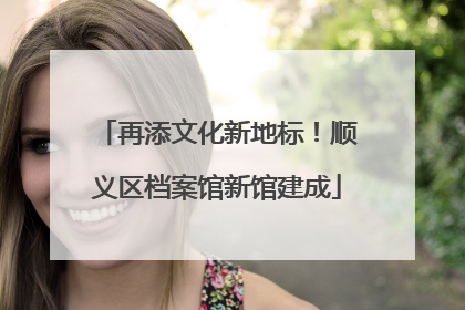 再添文化新地标！顺义区档案馆新馆建成