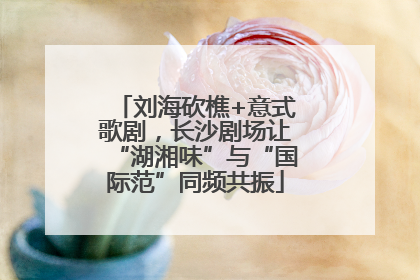 刘海砍樵+意式歌剧，长沙剧场让“湖湘味”与“国际范”同频共振