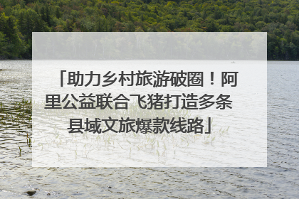 助力乡村旅游破圈！阿里公益联合飞猪打造多条县域文旅爆款线路