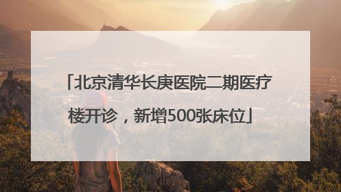 北京清华长庚医院二期医疗楼开诊，新增500张床位