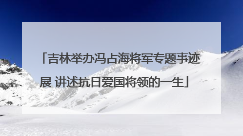 吉林举办冯占海将军专题事迹展 讲述抗日爱国将领的一生