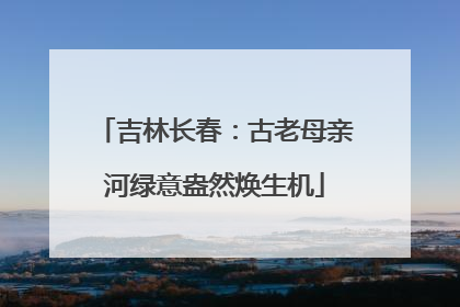 吉林长春：古老母亲河绿意盎然焕生机