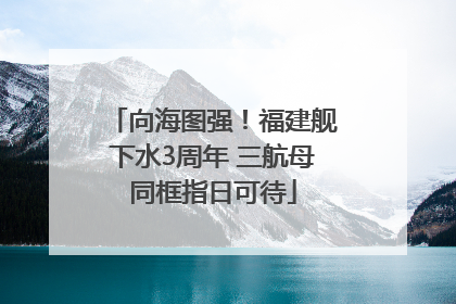 向海图强！福建舰下水3周年 三航母同框指日可待