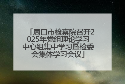 周口市检察院召开2025年党组理论学习中心组集中学习暨检委会集体学习会议