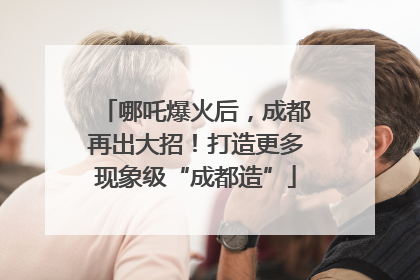 哪吒爆火后，成都再出大招！打造更多现象级“成都造”