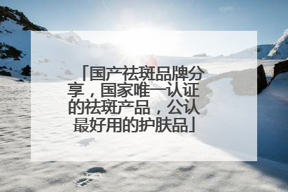 国产祛斑品牌分享，国家唯一认证的祛斑产品，公认最好用的护肤品