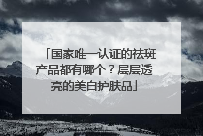 国家唯一认证的祛斑产品都有哪个？层层透亮的美白护肤品