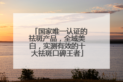 国家唯一认证的祛斑产品，全域美白，实测有效的十大祛斑口碑王者