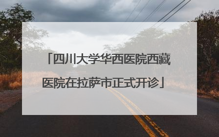 四川大学华西医院西藏医院在拉萨市正式开诊