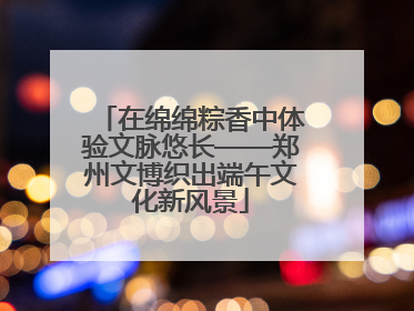 在绵绵粽香中体验文脉悠长——郑州文博织出端午文化新风景