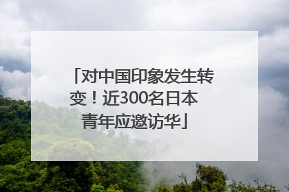 对中国印象发生转变！近300名日本青年应邀访华