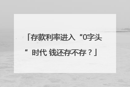存款利率进入“0字头”时代 钱还存不存？