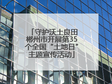 守护沃土良田 郴州市开展第35个全国“土地日”主题宣传活动