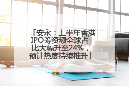 安永：上半年香港IPO筹资额全球占比大幅升至24%，预计热度持续推升