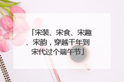 宋装、宋食、宋趣、宋韵，穿越千年到宋代过个端午节
