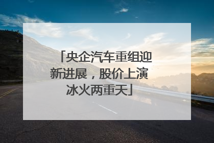 央企汽车重组迎新进展，股价上演冰火两重天