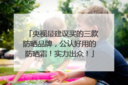 央视最建议买的三款防晒品牌，公认好用的防晒霜！实力出众！