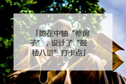她在中轴“修房子”，设计了“鼓楼八景”打卡点