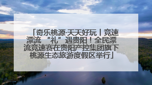 奇乐桃源·天天好玩丨竞速漂流 “礼”遇贵阳！全民漂流竞速赛在贵阳产控集团旗下桃源生态旅游度假区举行