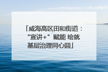 威海高区田和街道：“宣讲+”赋能 绘就基层治理同心圆