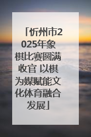 忻州市2025年象棋比赛圆满收官 以棋为媒赋能文化体育融合发展