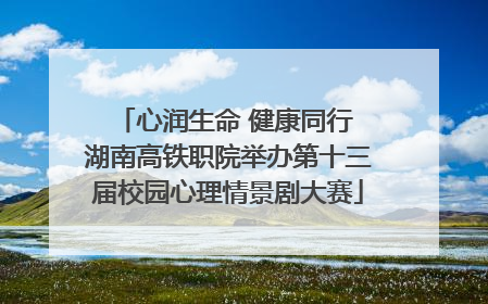 心润生命 健康同行 湖南高铁职院举办第十三届校园心理情景剧大赛