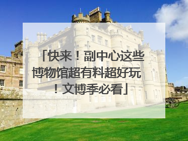快来！副中心这些博物馆超有料超好玩！文博季必看