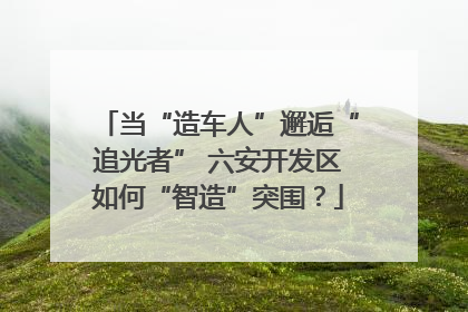 当“造车人”邂逅“追光者” 六安开发区如何“智造”突围？