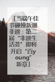 当端午佳节碰撞新潮非遗：第二届“非遗生活荟”即将开启“百young”新章