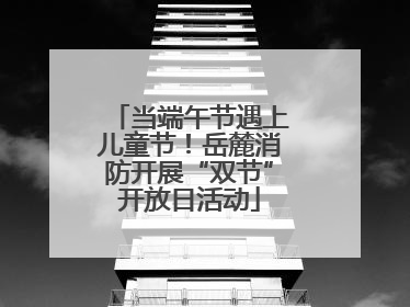 当端午节遇上儿童节！岳麓消防开展“双节”开放日活动