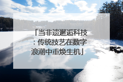 当非遗邂逅科技：传统技艺在数字浪潮中重焕生机
