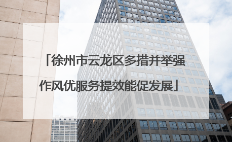 徐州市云龙区多措并举强作风优服务提效能促发展