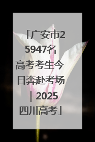 广安市25947名高考考生今日奔赴考场｜2025四川高考
