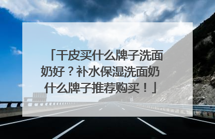 干皮买什么牌子洗面奶好？补水保湿洗面奶什么牌子推荐购买！