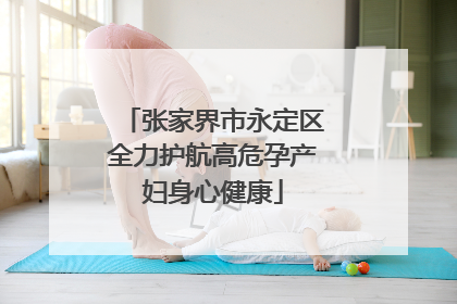 张家界市永定区全力护航高危孕产妇身心健康