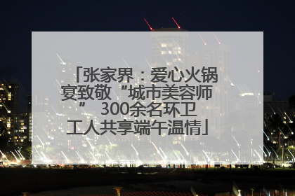 张家界：爱心火锅宴致敬“城市美容师” 300余名环卫工人共享端午温情