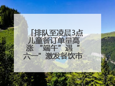 排队至凌晨3点 儿童餐订单量高涨 “端午”遇“六一”激发餐饮市场新活力