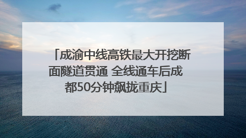 成渝中线高铁最大开挖断面隧道贯通 全线通车后成都50分钟飙拢重庆
